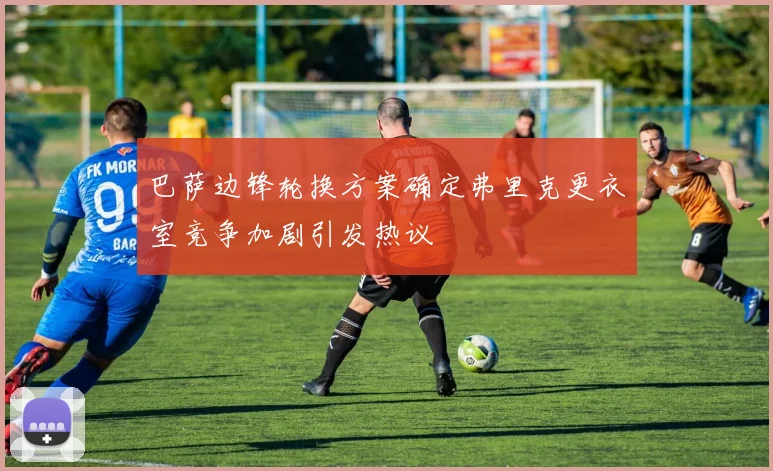 巴萨边锋轮换方案确定弗里克更衣室竞争加剧引发热议