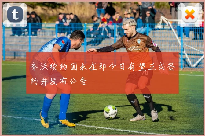 齐沃续约国米在即今日有望正式签约并发布公告