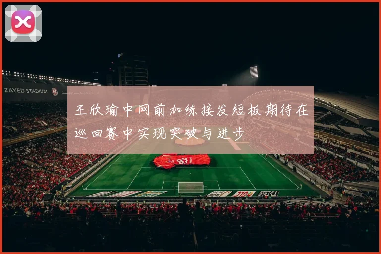 王欣瑜中网前加练接发短板期待在巡回赛中实现突破与进步